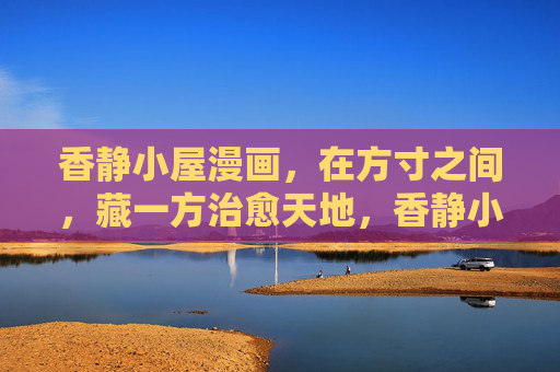 香静小屋漫画，在方寸之间，藏一方治愈天地，香静小屋，方寸间的治愈天地