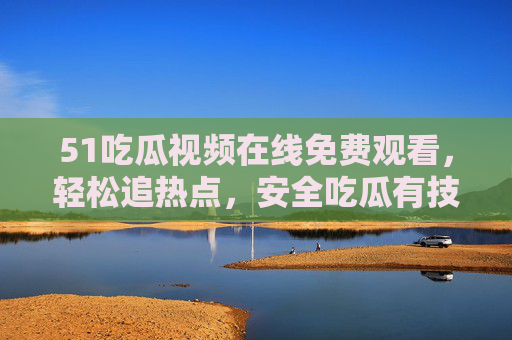 51吃瓜视频在线免费观看，轻松追热点，安全吃瓜有技巧，51吃瓜视频，免费追热点，安全吃瓜有技巧