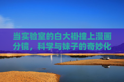 当实验室的白大褂撞上漫画分镜,科学与妹子的奇妙化学反应,当实验室白大褂撞上漫画分镜,科学妹子的奇妙化学反应 当实验室的白大褂撞上漫画分镜,科学与妹子的奇妙化学反应,当实验室白大褂撞上漫画分镜,科学妹子的奇妙化学反应