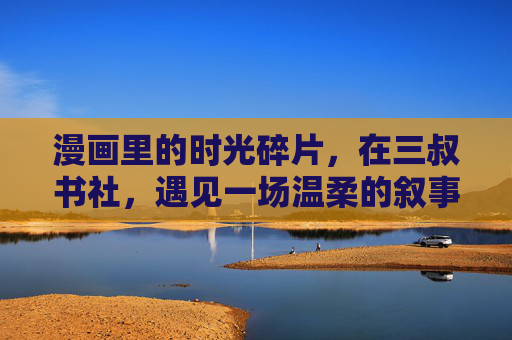 漫画里的时光碎片,在三叔书社,遇见一场温柔的叙事,三叔书社,漫画时光里的温柔叙事 漫画里的时光碎片,在三叔书社,遇见一场温柔的叙事,三叔书社,漫画时光里的温柔叙事
