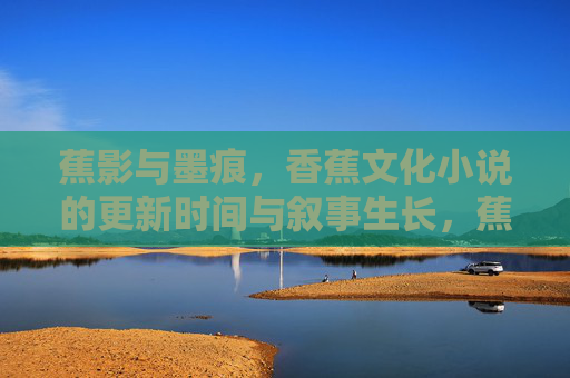 蕉影与墨痕,香蕉文化小说的更新时间与叙事生长,蕉影墨痕,香蕉文化小说的更新时间与叙事生长 蕉影与墨痕,香蕉文化小说的更新时间与叙事生长,蕉影墨痕,香蕉文化小说的更新时间与叙事生长