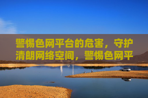 警惕色网平台的危害,守护清朗网络空间,警惕色网平台危害 守护清朗网络空间 警惕色网平台的危害,守护清朗网络空间,警惕色网平台危害 守护清朗网络空间