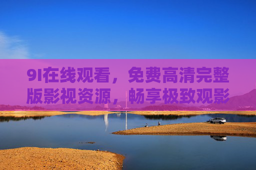9I在线观看,免费高清完整版影视资源,畅享极致观影体验,9I在线观看,免费高清完整版影视,畅享极致观影体验 9I在线观看,免费高清完整版影视资源,畅享极致观影体验,9I在线观看,免费高清完整版影视,畅享极致观影体验