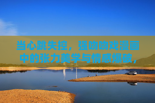 当心跳失控,强吻吻戏漫画中的张力美学与情感爆破,强吻吻戏,心跳失控的张力美学与情感爆破 当心跳失控,强吻吻戏漫画中的张力美学与情感爆破,强吻吻戏,心跳失控的张力美学与情感爆破