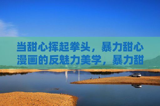 当甜心挥起拳头,暴力甜心漫画的反魅力美学,暴力甜心漫画的反魅力美学 当甜心挥起拳头,暴力甜心漫画的反魅力美学,暴力甜心漫画的反魅力美学