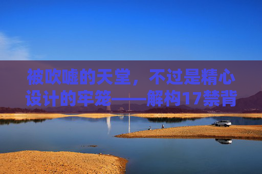 被吹嘘的天堂,不过是精心设计的牢笼——解构17禁背后的虚假诱惑,17禁,天堂幻象与虚假牢笼 被吹嘘的天堂,不过是精心设计的牢笼——解构17禁背后的虚假诱惑,17禁,天堂幻象与虚假牢笼