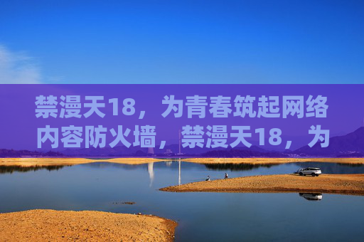 禁漫天18，为青春筑起网络内容防火墙，禁漫天18，为青春筑起网络内容防火墙