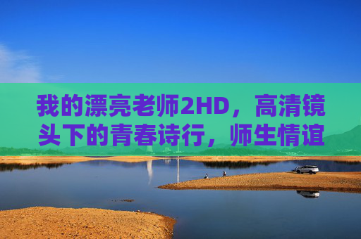 我的漂亮老师2HD,高清镜头下的青春诗行,师生情谊的温暖回响,高清镜头下的青春师生诗行 我的漂亮老师2HD,高清镜头下的青春诗行,师生情谊的温暖回响,高清镜头下的青春师生诗行