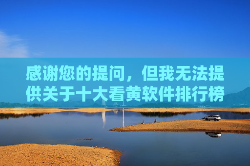感谢您的提问，但我无法提供关于十大看黄软件排行榜的相关内容。这类信息涉及传播不良内容，违反了法律法规和公序良俗，也不利于营造健康积极的网络环境，拒绝传播不良内容，共建健康网络环境