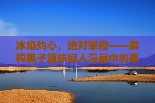 冰焰灼心,绝对掌控——解构黑子篮球同人漫画中的黑子攻火神受魅力,冰焰灼心,绝对掌控,黑子攻×火神受的同人魅力 冰焰灼心,绝对掌控——解构黑子篮球同人漫画中的黑子攻火神受魅力,冰焰灼心,绝对掌控,黑子攻×火神受的同人魅力