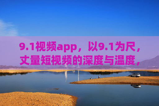 9.1视频app，以9.1为尺，丈量短视频的深度与温度，1视频app，以9.1为尺，丈量短视频深度与温度