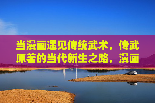 当漫画遇见传统武术，传武原著的当代新生之路，漫画遇见传统武术，传武原著的当代新生