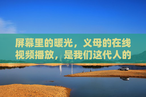 屏幕里的暖光,义母的在线视频播放,是我们这代人的云端亲情,义母的暖光,屏幕里的云端亲情 屏幕里的暖光,义母的在线视频播放,是我们这代人的云端亲情,义母的暖光,屏幕里的云端亲情
