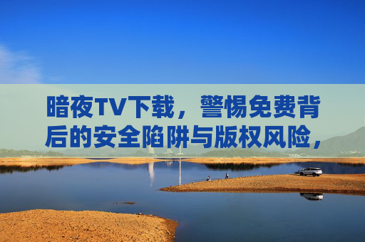 暗夜TV下载，警惕免费背后的安全陷阱与版权风险，暗夜TV免费下载，警惕安全陷阱与版权风险