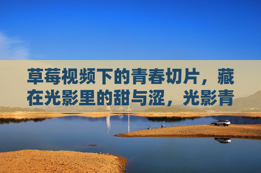 草莓视频下的青春切片，藏在光影里的甜与涩，光影青春切片，草莓视频里的甜与涩