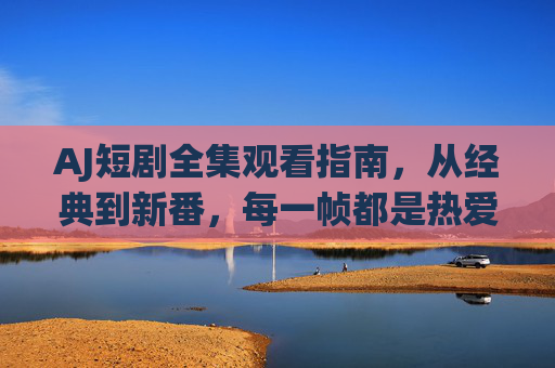 AJ短剧全集观看指南,从经典到新番,每一帧都是热爱!AJ短剧全集观看指南,经典新番,帧帧热爱! AJ短剧全集观看指南,从经典到新番,每一帧都是热爱!AJ短剧全集观看指南,经典新番,帧帧热爱!