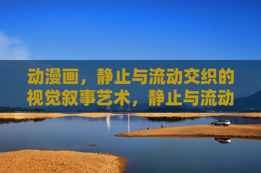 动漫画，静止与流动交织的视觉叙事艺术，静止与流动交织的视觉叙事艺术