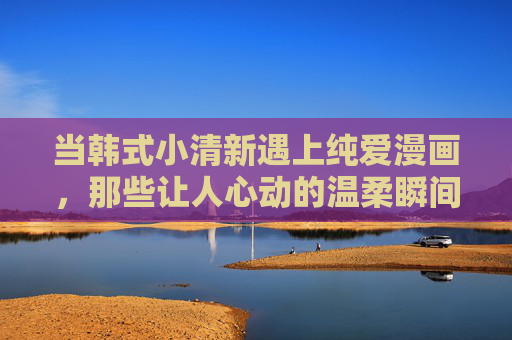 当韩式小清新遇上纯爱漫画，那些让人心动的温柔瞬间，韩式小清新遇上纯爱漫画，心动温柔瞬间