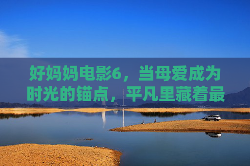 好妈妈电影6,当母爱成为时光的锚点,平凡里藏着最动人的史诗,母爱作时光锚点,平凡藏动人史诗 好妈妈电影6,当母爱成为时光的锚点,平凡里藏着最动人的史诗,母爱作时光锚点,平凡藏动人史诗