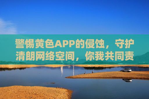 警惕黄色APP的侵蚀，守护清朗网络空间，你我共同责任，警惕黄色APP侵蚀 共护清朗网络空间你我责