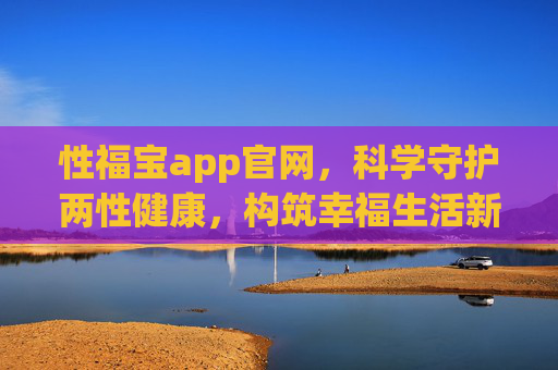 性福宝app官网,科学守护两性健康,构筑幸福生活新入口,性福宝app,科学守护两性健康,构筑幸福生活新入口 性福宝app官网,科学守护两性健康,构筑幸福生活新入口,性福宝app,科学守护两性健康,构筑幸福生活新入口