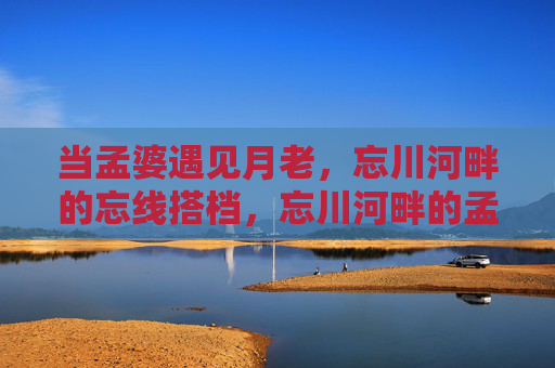 当孟婆遇见月老，忘川河畔的忘线搭档，忘川河畔的孟婆月老忘线搭档