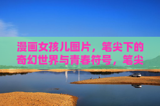漫画女孩儿图片,笔尖下的奇幻世界与青春符号,笔尖奇幻,漫画女孩的青春符号 漫画女孩儿图片,笔尖下的奇幻世界与青春符号,笔尖奇幻,漫画女孩的青春符号