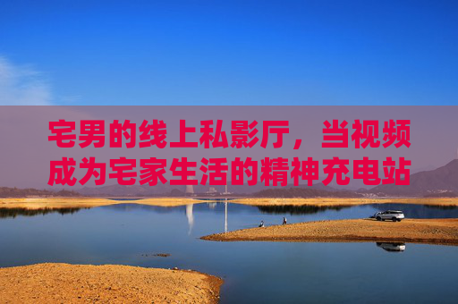 宅男的线上私影厅,当视频成为宅家生活的精神充电站,宅男线上私影厅,宅家生活的精神充电站 宅男的线上私影厅,当视频成为宅家生活的精神充电站,宅男线上私影厅,宅家生活的精神充电站