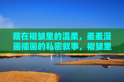 藏在褶皱里的温柔,羞羞漫画插画的私密叙事,褶皱里的温柔,羞羞漫画插画私密叙事 藏在褶皱里的温柔,羞羞漫画插画的私密叙事,褶皱里的温柔,羞羞漫画插画私密叙事