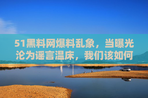 51黑料网爆料乱象,当曝光沦为谣言温床,我们该如何守护网络清朗?51黑料网爆料乱象,曝光沦为谣言温床,网络清朗如何守护? 51黑料网爆料乱象,当曝光沦为谣言温床,我们该如何守护网络清朗?51黑料网爆料乱象,曝光沦为谣言温床,网络清朗如何守护?