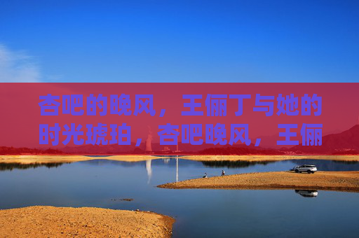 杏吧的晚风，王俪丁与她的时光琥珀，杏吧晚风，王俪丁的时光琥珀