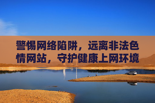 警惕网络陷阱，远离非法色情网站，守护健康上网环境，警惕网络陷阱 守护健康上网环境