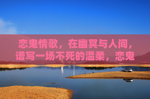 恋鬼情歌,在幽冥与人间,谱写一场不死的温柔,恋鬼情歌,幽冥人间的不死温柔 恋鬼情歌,在幽冥与人间,谱写一场不死的温柔,恋鬼情歌,幽冥人间的不死温柔