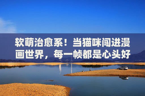 软萌治愈系!当猫咪闯进漫画世界,每一帧都是心头好,软萌猫咪闯漫画,每一帧都是心头治愈 软萌治愈系!当猫咪闯进漫画世界,每一帧都是心头好,软萌猫咪闯漫画,每一帧都是心头治愈