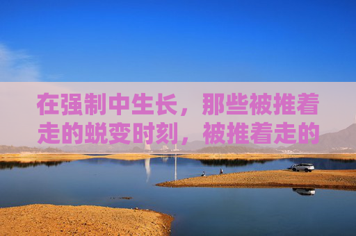 在强制中生长,那些被推着走的蜕变时刻,被推着走的蜕变生长 在强制中生长,那些被推着走的蜕变时刻,被推着走的蜕变生长