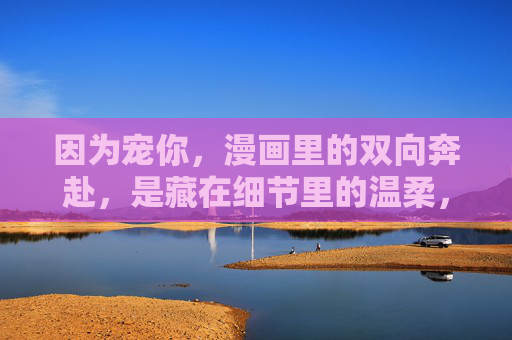 因为宠你,漫画里的双向奔赴,是藏在细节里的温柔,宠你,漫画双向奔赴藏细节温柔 因为宠你,漫画里的双向奔赴,是藏在细节里的温柔,宠你,漫画双向奔赴藏细节温柔