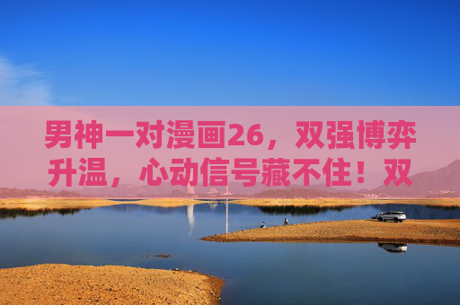 男神一对漫画26，双强博弈升温，心动信号藏不住！双强博弈升温，心动信号藏不住！