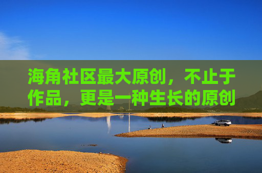 海角社区最大原创，不止于作品，更是一种生长的原创力，海角社区最大原创，生长的原创力