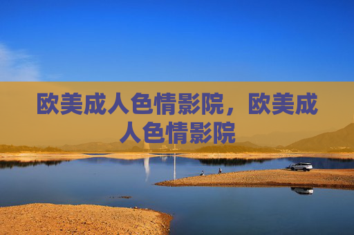 欧美成人色情影院,欧美成人色情影院 欧美成人色情影院,欧美成人色情影院
