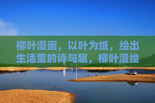 柳叶漫画,以叶为纸,绘出生活里的诗与趣,柳叶漫绘,叶上生活诗趣 柳叶漫画,以叶为纸,绘出生活里的诗与趣,柳叶漫绘,叶上生活诗趣