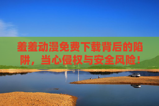 羞羞动漫免费下载背后的陷阱,当心侵权与安全风险!羞羞动漫免费下载,侵权与安全陷阱! 羞羞动漫免费下载背后的陷阱,当心侵权与安全风险!羞羞动漫免费下载,侵权与安全陷阱!