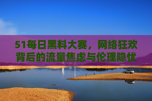 51每日黑料大赛，网络狂欢背后的流量焦虑与伦理隐忧，51每日黑料大赛，网络狂欢背后的流量焦虑与伦理隐忧