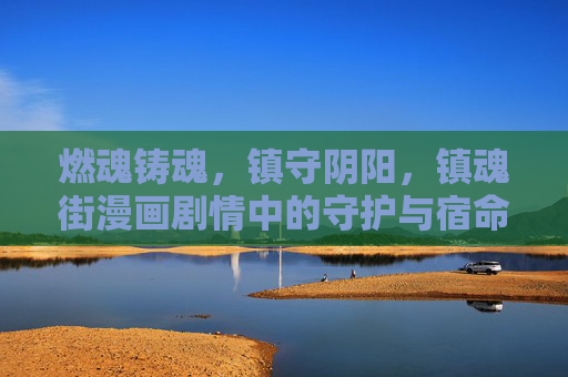 燃魂铸魂，镇守阴阳，镇魂街漫画剧情中的守护与宿命，燃魂镇守，镇魂街的守护宿命