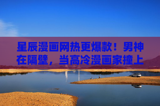 星辰漫画网热更爆款！男神在隔壁，当高冷漫画家撞上他的人间理想，高冷漫画家撞上隔壁人间理想，星辰漫画网热更爆款