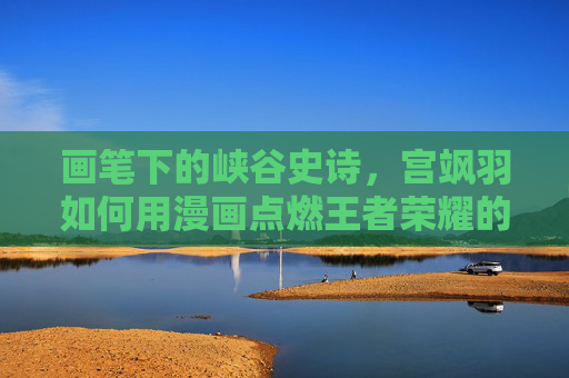 画笔下的峡谷史诗，宫飒羽如何用漫画点燃王者荣耀的英雄魂，宫飒羽漫画笔下的峡谷史诗，点燃王者荣耀英雄魂