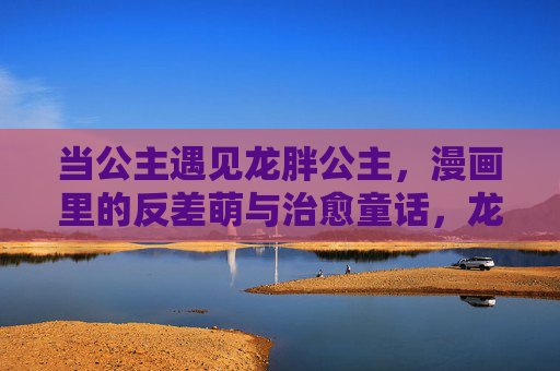 当公主遇见龙胖公主,漫画里的反差萌与治愈童话,龙胖公主的反差萌治愈童话 当公主遇见龙胖公主,漫画里的反差萌与治愈童话,龙胖公主的反差萌治愈童话