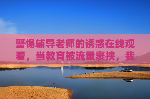 警惕辅导老师的诱惑在线观看，当教育被流量裹挟，我们该如何守护纯粹？警惕辅导诱惑在线观看，教育流量裹挟，如何守护纯粹？