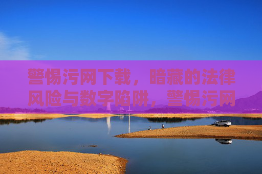警惕污网下载，暗藏的法律风险与数字陷阱，警惕污网下载，法律风险与数字陷阱