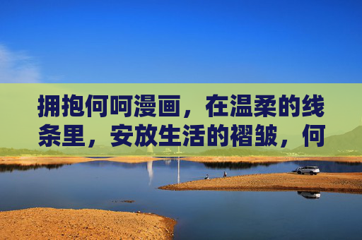 拥抱何呵漫画,在温柔的线条里,安放生活的褶皱,何呵漫画,以温柔线条,安放生活褶皱 拥抱何呵漫画,在温柔的线条里,安放生活的褶皱,何呵漫画,以温柔线条,安放生活褶皱