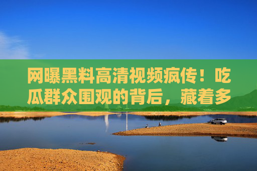 网曝黑料高清视频疯传！吃瓜群众围观的背后，藏着多少独家真相？黑料视频疯传背后，吃瓜围观的独家真相？
